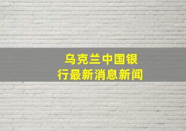 乌克兰中国银行最新消息新闻