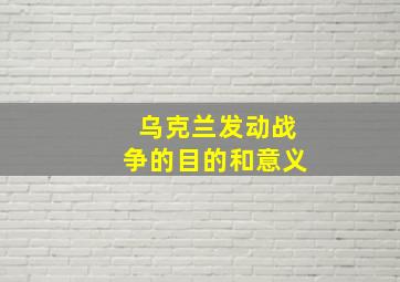 乌克兰发动战争的目的和意义