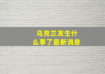 乌克兰发生什么事了最新消息