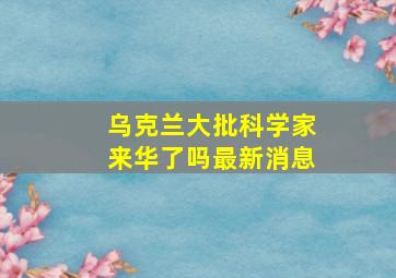 乌克兰大批科学家来华了吗最新消息