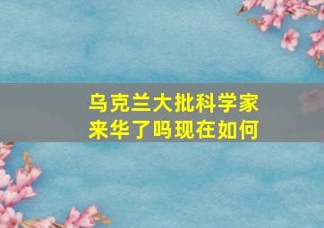 乌克兰大批科学家来华了吗现在如何