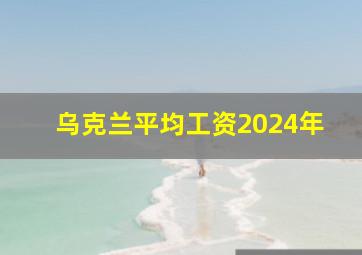 乌克兰平均工资2024年