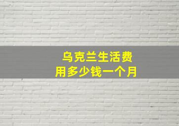 乌克兰生活费用多少钱一个月