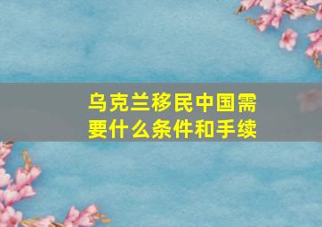 乌克兰移民中国需要什么条件和手续