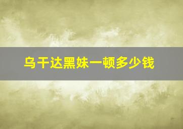 乌干达黑妹一顿多少钱