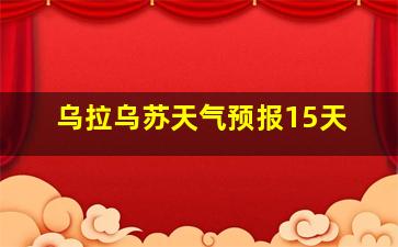 乌拉乌苏天气预报15天