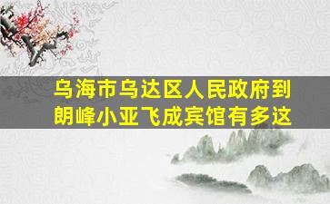 乌海市乌达区人民政府到朗峰小亚飞成宾馆有多这