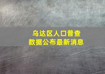 乌达区人口普查数据公布最新消息