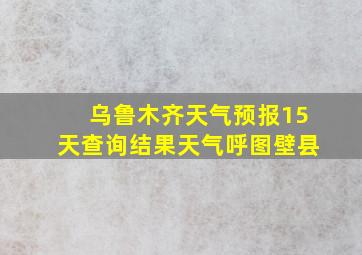 乌鲁木齐天气预报15天查询结果天气呼图壁县