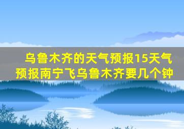 乌鲁木齐的天气预报15天气预报南宁飞乌鲁木齐要几个钟