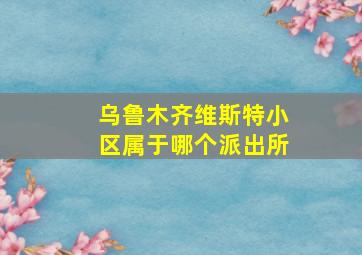 乌鲁木齐维斯特小区属于哪个派出所