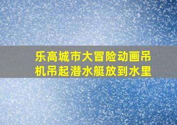 乐高城市大冒险动画吊机吊起潜水艇放到水里