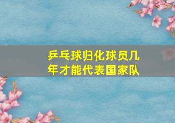 乒乓球归化球员几年才能代表国家队