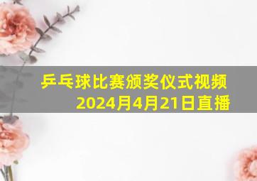 乒乓球比赛颁奖仪式视频2024月4月21日直播