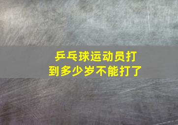 乒乓球运动员打到多少岁不能打了