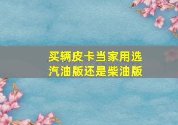 买辆皮卡当家用选汽油版还是柴油版