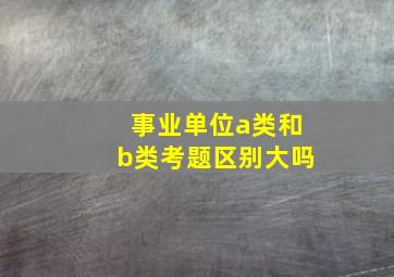 事业单位a类和b类考题区别大吗