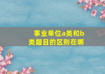 事业单位a类和b类题目的区别在哪