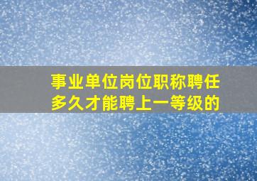 事业单位岗位职称聘任多久才能聘上一等级的