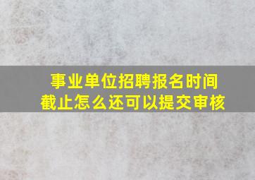 事业单位招聘报名时间截止怎么还可以提交审核