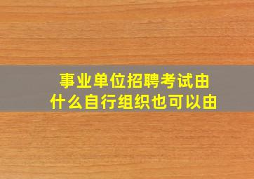 事业单位招聘考试由什么自行组织也可以由