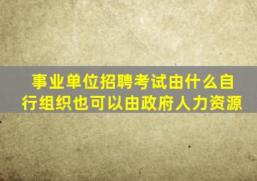 事业单位招聘考试由什么自行组织也可以由政府人力资源