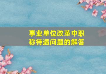 事业单位改革中职称待遇问题的解答