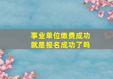 事业单位缴费成功就是报名成功了吗