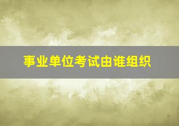 事业单位考试由谁组织