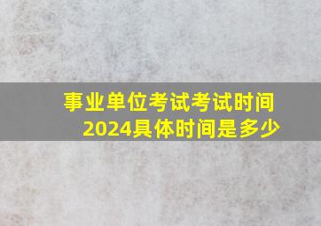 事业单位考试考试时间2024具体时间是多少