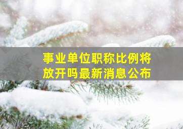 事业单位职称比例将放开吗最新消息公布