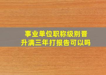 事业单位职称级别晋升满三年打报告可以吗