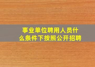 事业单位聘用人员什么条件下按照公开招聘