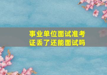 事业单位面试准考证丢了还能面试吗