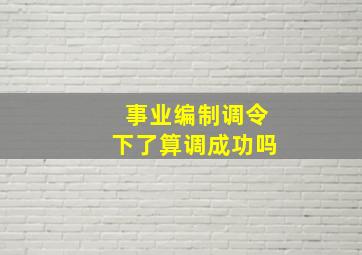 事业编制调令下了算调成功吗