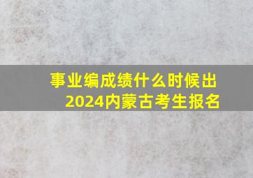 事业编成绩什么时候出2024内蒙古考生报名