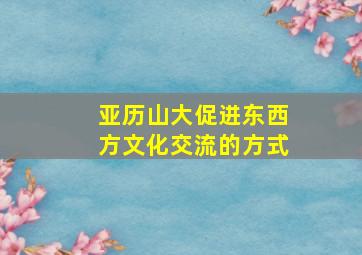 亚历山大促进东西方文化交流的方式