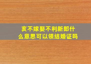 亥不嫁娶不利新郎什么意思可以领结婚证吗