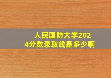 人民国防大学2024分数录取线是多少啊