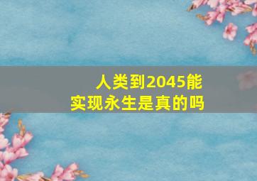 人类到2045能实现永生是真的吗