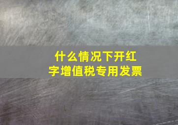 什么情况下开红字增值税专用发票