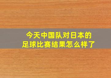 今天中国队对日本的足球比赛结果怎么样了