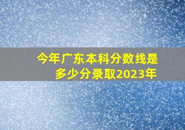 今年广东本科分数线是多少分录取2023年