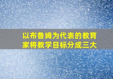 以布鲁姆为代表的教育家将教学目标分成三大