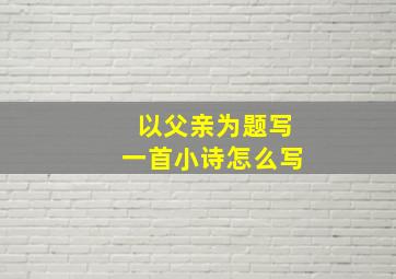 以父亲为题写一首小诗怎么写