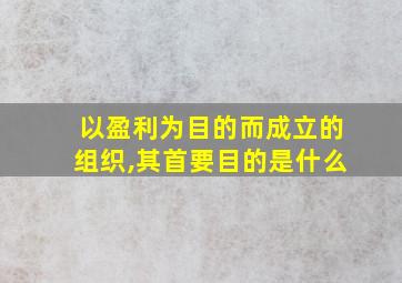 以盈利为目的而成立的组织,其首要目的是什么