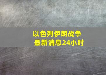 以色列伊朗战争最新消息24小时