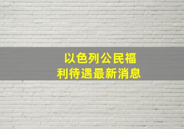 以色列公民福利待遇最新消息