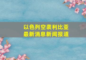 以色列空袭利比亚最新消息新闻报道