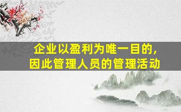 企业以盈利为唯一目的,因此管理人员的管理活动